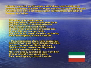 Crémazie n’aura écrit que 34 poèmes, mais la plupart sont dominés par le sentiment patriotique de fidélité à la langue française et à la foi catholique et à l’obsession de la mort. Il est consacré poète national après la publication du  Drapeau du Carillon. Ô Carillon, je te revois encore, Non plus hélas ! comme en ces jours bénis Où dans tes murs la trompette sonore Pour te sauver nous avait réunis. Je viens à toi, quand mon âme succombe Et sent déjà son courage faiblir. Oui, près de toi, venant chercher ma tombe, Pour mon drapeau je viens ici mourir.  « Mes compagnons, d'une vaine espérance, Berçant encor leurs coeurs toujours français, Les yeux tournés du côté de la France, Diront souvent : reviendront-ils jamais ? L'illusion consolera leur vie ; Moi, sans espoir, quand mes jours vont finir, Et sans entendre une parole amie, Pour mon drapeau je viens ici mourir.  