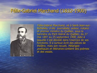 Félix-Gabriel Marchand (1832-1900) Félix-Gabriel Marchand, né à Saint-Jean-sur-Richelieu, a été  journaliste, auteur, notaire et premier ministre du Québec, sous la bannière du Parti libéral du Québec, du 27 mai 1897 au 25 septembre 1900, date à laquelle il est décédé dans l'exercice de ses fonctions. Il a surtout écrit des pièces de théâtre, mais son recueil,  Mélanges poétiques et littéraires  contient des poèmes et des essais.  