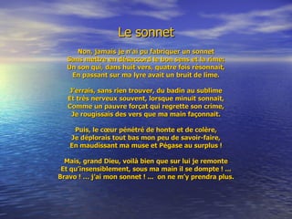 Le sonnet Non, jamais je n’ai pu fabriquer un sonnet Sans mettre en désaccord le bon sens et la rime; Un son qui, dans huit vers, quatre fois résonnait, En passant sur ma lyre avait un bruit de lime. J’errais, sans rien trouver, du badin au sublime Et très nerveux souvent, lorsque minuit sonnait, Comme un pauvre forçat qui regrette son crime, Je rougissais des vers que ma main façonnait. Puis, le cœur pénétré de honte et de colère, Je déplorais tout bas mon peu de savoir-faire, En maudissant ma muse et Pégase au surplus ! Mais, grand Dieu, voilà bien que sur lui je remonte Et qu’insensiblement, sous ma main il se dompte ! ... Bravo ! … j’ai mon sonnet ! ...  on ne m’y prendra plus. 
