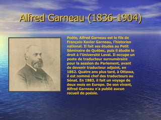 Alfred Garneau (1836-1904) Poète, Alfred Garneau est le fils de François-Xavier Garneau, l’historien national. Il fait ses études au Petit Séminaire de Québec, puis il étudie le droit à l’Université Laval. Il occupe un poste de traducteur surnuméraire pour la session du Parlement, avant de devenir traducteur adjoint, en 1862. Quatre ans plus tard, à Ottawa, il est nommé chef des traducteurs au Sénat. En 1883, il fait un voyage de deux mois en Europe. De son vivant, Alfred Garneau n’a publié aucun recueil de poésie.  