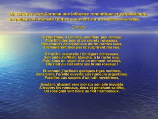 On retrouve chez Garneau une influence romantique et parnassienne. Sa poésie est intimiste tout en s’ouvrant sur   les valeurs universelles.   Croquis Je cherchais, à l'aurore, une fleur peu connue, Pâle fille des bois et de secrets ruisseaux, Des sources de cristal aux murmurantes eaux, Enchaînèrent mes pas et surprirent ma vue. Ô fraîche cascatelle ! En légers écheveaux, Son onde s'effilait, blanche, à la roche nue, Puis, sous un rayon d'or un moment retenue, Elle riait au ciel entre ses bruns roseaux ! Et comme j'inclinais quelques tiges mutines, Sans bruit, l'oreille ouverte aux rumeurs argentines, Pareilles aux soupirs d'un luth mystérieux, Soudain, glissant vers moi sur son aile inquiète À travers les rameaux, doux et penchant sa tête, Un rossignol vint boire au flot harmonieux. 
