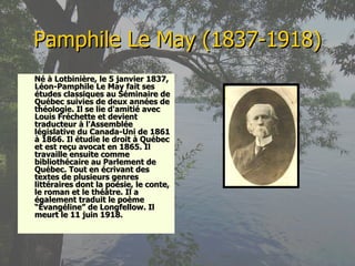 Pamphile Le May (1837-1918) Né à Lotbinière, le 5 janvier 1837, Léon-Pamphile Le May fait ses études classiques au Séminaire de Québec suivies de deux années de théologie. Il se lie d'amitié avec Louis Fréchette et devient traducteur à l'Assemblée législative du Canada-Uni de 1861 à 1866. Il étudie le droit à Québec et est reçu avocat en 1865. Il travaille ensuite comme bibliothécaire au Parlement de Québec. Tout en écrivant des textes de plusieurs genres littéraires dont la poésie, le conte, le roman et le théâtre. Il a également traduit le poème “Évangéline” de Longfellow. Il meurt le 11 juin 1918. 