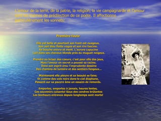 Première faute  Elle est belle et pourtant son front est nuageux.  Son oeil bleu flotte vague et son rire fascine.  Sa bouche enivre et ment. L'aurore capucine Luit dans ses cheveux blonds près du muguet neigeux. Prendre ou briser des coeurs, c'est pour elle des jeux,  Mais l'amour en secret a poussé sa racine. Dans son esprit ému l'imprudente dessine Des chemins de lumière et des sentiers fangeux... Maintenant elle pleure et sa beauté se fane;  Et comme des vols noirs dans le ciel diaphane,  Passent sur sa pauvre âme un essaim de remords.  Emportez, emportez à jamais, heures lentes,  Ces souvenirs cuisants! Sous des cendres brûlantes Les bonheurs entrevus depuis longtemps sont   morts!  L’amour de la terre, de la patrie, la religion, la vie campagnarde et l’amour sont les thèmes de prédilection de ce poète. Il affectionne particulièrement les sonnets: 