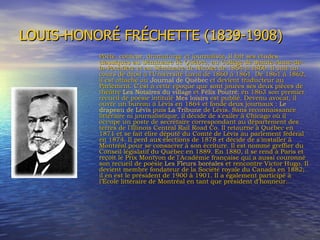 LOUIS-HONORÉ FRÉCHETTE (1839-1908) Poète, conteur, dramaturge et journaliste, il fait ses études classiques au Séminaire de Québec, au Collège de Sainte-Anne-de-la-Pocatière et au Séminaire de Nicolet de 1854 à 1860. Il suit un cours de droit à l'Université Laval de 1860 à 1861. De 1861 à 1862, il est attaché au  Journal de Québec  et devient traducteur au Parlement. C'est à cette époque que sont jouées ses deux pièces de théâtre  Les Notaires du village  et  Félix Poutré ; en 1863 son premier recueil de poésie intitulé  Mes loisirs  est publié. Devenu avocat, il ouvre un bureau à Lévis en 1864 et fonde deux journaux :  Le drapeau de Lévis  puis  La Tribune  de Lévis. Sans reconnaissance littéraire ni journalistique, il décide de s'exiler à Chicago où il occupe un poste de secrétaire correspondant au département des terres de l'Illinois Central Rail Road Co. Il retourne à Québec en 1871 et se fait élire député du Comté de Lévis au parlement fédéral en 1874. Il perd aux élections de 1878 et décide de s'installer à Montréal pour se consacrer à son écriture. Il est nommé greffier du Conseil législatif du Québec en 1889. En 1880, il se rend à Paris et reçoit le Prix Montyon de l'Académie française qui a aussi couronné son recueil de poésie  Les Fleurs boréales  et rencontre Victor Hugo. Il devient membre fondateur de la Société royale du Canada en 1882; il en est le président de 1900 à 1901. Il a également participé à l’École littéraire de Montréal en tant que président d'honneur. 