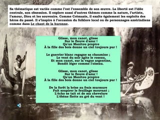 Sa thématique est variée comme l’est l’ensemble de son œuvre. La liberté est l’idée centrale, son obsession. Il explore aussi d’autres thèmes comme la nature, l’artiste, l’amour, Dieu et les souvenirs. Comme Crémazie, il exalte également les exploits des héros du passé. Il s’inspire à l’occasion du folklore local ou de personnages amérindiens comme dans  Le chant de la huronne . Glisse, mon canot, glisse Sur le fleuve d'azur ! Qu'un Manitou propice À la fille des bois donne un ciel toujours pur !  Le guerrier blanc regagne sa chaumine ; Le vent du soir agite le roseau, Et mon canot, sur la vague argentine, Bondit léger comme l'oiseau.  Glisse, mon canot, glisse Sur le fleuve d'azur ! Qu'un Manitou propice À la fille des bois donne un ciel toujours pur !  De la forêt la brise au frais murmure Fait soupirer le feuillage mouvant ; L'écho se tait et de ma chevelure L'ébène flotte au gré du vent !  
