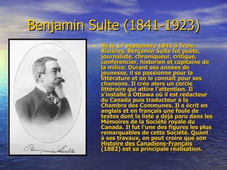Benjamin Sulte (1841-1923) Né le 17 septembre 1841 à Trois-Rivières, Benjamin Sulte fut poète, journaliste, chroniqueur, critique, conférencier, historien et capitaine de la milice. Durant ses années de jeunesse, il se passionne pour la littérature et on le connaît pour ses chansons. Il crée alors un cercle littéraire qui attire l'attention. Il s'installe à Ottawa où il est rédacteur du Canada puis traducteur à la Chambre des Communes. Il a écrit en anglais et en français une foule de textes dont la liste a déjà paru dans les Mémoires de la Société royale du Canada. Il fut l'une des figures les plus remarquables de cette Société. Quant à ses travaux, on peut croire que son  Histoire des Canadiens-Français  (1882) est sa principale réalisation.  