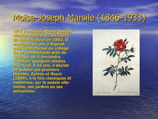 Moïse-Joseph Marsile (1846-1933) Né à Longueuil, Moïse-Joseph Marsile entre chez les Clercs de Saint-Viateur en 1862. Il enseigne six ans à Rigaud, puis il est envoyé au collège de sa communauté près de Chicago, où il deviendra directeur quelques années plus tard. À 43 ans, il décide de publier ses premiers poèmes,  Épines et fleurs  (1889), à la fois classiques et modernes, sur la poésie elle-même, ses jardins ou ses sensations. 
