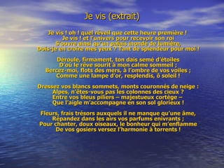 Je vis (extrait) Je vis ! oh ! quel réveil que cette heure première ! Je vis ! et l’univers pour recevoir son roi S’ouvre ainsi qu’un palais inondé de lumière, Dois-je en croire mes yeux ? Tant de splendeur pour moi ! Déroule, firmament, ton dais semé d’étoiles D’où le rêve sourit à mon calme sommeil ; Bercez-moi, flots des mers, à l’ombre de vos voiles ; Comme une lampe d’or, resplendis, ô soleil ! Dressez vos blancs sommets, monts couronnés de neige : Alpes, n’êtes-vous pas les colonnes des cieux ? Entre vos bleus piliers – majestueux cortège –  Que l’aigle m’accompagne en son sol glorieux ! Fleurs, frais trésors auxquels il ne manque qu’une âme, Répandez dans les airs vos parfums enivrants ; Pour chanter, doux oiseaux, le bonheur qui m’enflamme De vos gosiers versez l’harmonie à torrents ! 