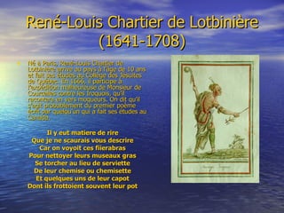 René-Louis Chartier de Lotbinière (1641-1708) Né à Paris, René-Louis Chartier de Lotbinière arrive au pays à l’âge de 10 ans et fait ses études au Collège des Jésuites de Québec. En 1666, il participe à l’expédition malheureuse de Monsieur de Courcelles contre les Iroquois, qu’il racontera en vers moqueurs. On dit qu’il s’agit probablement du premier poème écrit par quelqu’un qui a fait ses études au Canada. Il y eut matiere de rire Que je ne scaurais vous descrire Car on voyoit ces fiierabras Pour nettoyer leurs museaux gras Se torcher au lieu de serviette De leur chemise ou chemisette Et quelques uns de leur capot Dont ils frottoient souvent leur pot 