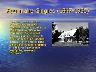 Apollinaire Gingras (1847-1935) Né à Saint-Antoine-de-Tilly, ordonné   prêtre en 1873, Apollinaire Gingras exerce son ministère dans différentes paroisses au Saguenay et dans la région de Québec. Il publie un recueil de «poésies fugitives» bien ancrées dans le quotidien et dans le folklore en 1881,  Au foyer de mon presbytère, poèmes et chansons . 