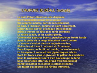 L’AURORE BORÉALE (extrait) La nuit d'hiver étend son aile diaphane Sur l'immobilité morne de la savane Qui regarde monter, dans le recueillement, La lune, à l'horizon, comme un saint-sacrement. L'azur du ciel est vif, et chaque étoile blonde Brille à travers les fûts de la forêt profonde. La rafale se tait, et les sapins glacés, Comme des spectres blancs, penchent leurs fronts lassés Sous le poids de la neige étincelant dans l'ombre. La savane s'endort dans sa majesté sombre, Pleine du saint émoi qui vient du firmament. Dans l'espace nul bruit ne trouble, un seul moment, Le transparent sommeil des gigantesques arbres Dont les troncs sous le givre ont la pâleur des marbres. Seul, le craquement sourd d'un bouleau qui se fend Sous l'invincible effort du grand froid triomphant Rompt d'instant en instant le solennel s ilence Du désert qui poursuit sa rêverie immense.   