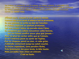 Ses thèmes de prédilection sont la tristesse, les amants séparés, la sensualité et la passion. Les critiques qu’il reçut feront qu’il cessera d’écrire croyant inutile de confronter les valeurs catholiques de l’époque. Plusieurs de ses poèmes sont jugés immoraux comme  Le rendez-vous. J’ÉTAIS sorti, croyant la voir après la messe, Comme elle m’en avait d’ailleurs fait la promesse, En me quittant, la veille au bas de l’escalier. Et j’allais respirant un parfum printanier, Qui me versait l’odeur du paradis dans l’âme, En songeant que j’allais rencontrer cette femme, Qui me faisait souffrir encor plus que jamais – Pour ne plus lui cacher enfin que je l’aimais. Je ne l’entrevis point au sortir de l’église. Pas un chapeau pareil au sien, ni robe grise. J’attendis vainement jusqu’au soleil couché. Je revins cependant, sans paraître fâché, Très lentement, les yeux levés, la tête haute. Mais j’ai battu mon chien en entrant. C’est sa faute. 