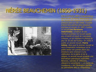 NÉRÉE BEAUCHEMIN (1850-1931) Né le 20 février 1850 à Yamachiche,au bord du lac St-Pierre, Beauchemin fait des études de médecine et établit sa pratique dans sa ville natale. Il publie d’abord des poèmes dans plusieurs journaux et revues. En 1897, il publie un recueil, Les floraisons  matutinales , constitué de ses meilleurs poèmes. Ce recueil suscite peu d’intérêt et reçoit de mauvaises critiques, ce qui explique le silence de plus de 30 ans de l’auteur. En 1928, il publie un second recueil,  Patrie intime . Alors que le premier recueil se veut d’inspiration romantique où le poète laisse une grande place aux émotions sans renoncer à une célébration de la patrie et de la religion, le second recueil possède une thématique patriotique indéniable. Rêveries, sobriété et réflexions côtoient le romantisme. « La cloche de Louisbourg » est l’illustration parfaite du patriotisme allié au romantisme. 