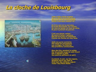 La cloche de Louisbourg   Cette vieille cloche d'église   Qu'une gloire en larmes encor  Blasonne, brode et fleurdelise,  Rutile à nos yeux comme l'or. On lit le nom de la marraine,  En traits fleuronnés, sur l'airain,  Un nom de sainte, un nom de reine,  Et puis le prénom du parrain.  C'est une pieuse relique :  On peut la baiser à genoux;  Elle est française et catholique  Comme les cloches de chez nous.  Jadis ses pures sonneries  Ont mené les processions,  Les cortèges, les théories  Des premières communions. Bien des fois, pendant la nuitée,  Par les grands coups de vent d'avril  Elle a signalé la jetée  Aux pauvres pêcheurs en péril.  À présent, le soir, sur les vagues,  Quelque marin qui rôde là,  Croit ouïr des carillons vagues  Tinter l'Ave Maris Stella.  