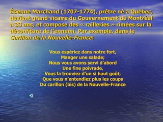 Étienne Marchand (1707-1774), prêtre né à Québec, devient grand vicaire du Gouvernement de Montréal à 33 ans, et compose des « railleries » rimées sur la déconfiture de l’ennemi. Par exemple, dans le  Carillon de la Nouvelle-France : Vous espériez dans notre fort, Manger une salade; Nous vous avons servi d’abord Une fine poivrade, Vous la trouviez d’un si haut goût, Que vous n’entendiez plus les coups Du carillon (bis) de la Nouvelle-France 