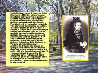Émile Nelligan est né à Montréal le 24 décembre 1879. Son père, d’origine irlandaise, est employé des postes, et sa mère appartient à la bourgeoisie canadienne-française. Adolescent, Nelligan est un révolté. Les études l’ennuient et il erre dans les rues de la ville alors qu’il devrait être au collège. Il se sent proche de sa mère dont il adopte la langue et la culture alors que son père ne souhaite pour lui que la réussite sociale. Les relations entre Nelligan et son père sont tendues et nombreuses sont les querelles. À 17 ans, il participe à un concours de poésie et choisit dès lors la vie de poète et la bohème. Il lit Rimbaud et Verlaine et s’identifie à leur mélancolie. Il écrira son œuvre en quelque trois années et sera interné dans une institution psychiatrique le 9 août 1899 à la demande de son père. Il y demeura jusqu’à sa mort le 18 novembre 1941. Nelligan est décrit comme un poète de l’inquiétude et de la désespérance à la sensibilité exubérante. Le nationalisme cède donc la place au moi. 