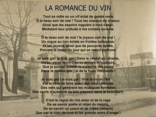 LA ROMANCE DU VIN Tout se mêle en un vif éclat de gaieté verte Ô le beau soir de mai ! Tous les oiseaux en choeur, Ainsi que les espoirs naguère à mon coeur, Modulent leur prélude à ma croisée ouverte. Ô le beau soir de mai ! le joyeux soir de mai ! Un orgue au loin éclate en froides mélopées; Et les rayons, ainsi que de pourpres épées, Percent le coeur du jour qui se meurt parfumé. Je suis gai! je suis gai ! Dans le cristal qui chante, Verse, verse le vin ! verse encore et toujours, Que je puisse oublier la tristesse des jours, Dans le dédain que j'ai de la foule méchante ! Je suis gai ! je suis gai ! Vive le vin et l'Art !... J'ai le rêve de faire aussi des vers célèbres, Des vers qui gémiront les musiques funèbres Des vents d'automne au loin passant dans le brouillard. C'est le règne du rire amer et de la rage De se savoir poète et objet du mépris, De se savoir un coeur et de n'être compris Que par le clair de lune et les grands soirs d'orage ! 