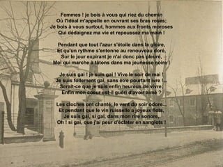 Femmes ! je bois à vous qui riez du chemin Où l'Idéal m'appelle en ouvrant ses bras roses; Je bois à vous surtout, hommes aux fronts moroses Qui dédaignez ma vie et repoussez ma main ! Pendant que tout l'azur s'étoile dans la gloire, Et qu'un rythme s'entonne au renouveau doré, Sur le jour expirant je n'ai donc pas pleuré, Moi qui marche à tâtons dans ma jeunesse noire ! Je suis gai ! je suis gai ! Vive le soir de mai ! Je suis follement gai, sans être pourtant ivre !... Serait-ce que je suis enfin heureux de vivre; Enfin mon coeur est-il guéri d'avoir aimé ? Les cloches ont chanté; le vent du soir odore... Et pendant que le vin ruisselle à joyeux flots, Je suis gai, si gai, dans mon rire sonore, Oh ! si gai, que j'ai peur d'éclater en sanglots ! 