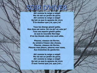 SOIR D’HIVER Ah! comme la neige a neigé! Ma vie est un jardin de givre. Ah! comme la neige a neigé! Qu'est-ce que le spasme de vivre Ô la douleur que j'ai, que j'ai! Tous les étangs gisent gelés, Mon âme est noire: Où vis-je? où vais-je? Tous ses espoirs gisent gelés: Je suis la nouvelle Norvège D'où les blonds ciels s'en sont allés. Pleurez, oiseaux de février, Au sinistre frisson des choses, Pleurez, oiseaux de février, Pleurez mes pleurs, pleurez mes roses, Aux branches du genévrier. Ah! comme la neige a neigé! Ma vie est un jardin de givre. Ah! comme la neige a neigé! Qu'est-ce que le spasme de vivre À tout l'ennui que j'ai, que j'ai!... 