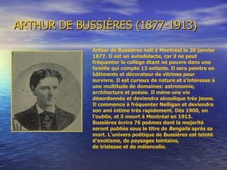 ARTHUR DE BUSSIÈRES (1877-1913) Arthur de Bussières naît à Montréal le 20 janvier 1877. Il est un autodidacte, car il ne peut fréquenter le collège étant né pauvre dans une famille qui compte 13 enfants. Il sera peintre en bâtiments et décorateur de vitrines pour survivre. Il est curieux de nature et s’intéresse à une multitude de domaines: astronomie, architecture et poésie. Il mène une vie désordonnée et deviendra alcoolique très jeune. Il commence à fréquenter Nelligan et deviendra son ami intime très rapidement. Dès 1900, on l’oublie, et il meurt à Montréal en 1913. Bussières écrira 76 poèmes dont la majorité seront publiés sous le titre de  Bengalis  après sa mort. L’univers poétique de Bussières est teinté d’exotisme, de paysages lointains, de tristesse et de mélancolie.  