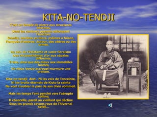 KITA-NO-TENDJI C’est un temple de pierre aux structures énormes, Dont les contours pesants estompent l’horizon; Granits, marbres en blocs, pylônes à foison, Flanqués d’ombres. Autour, des cèdres ou des ormes. Au sein de l’éclatante et vaste floraison Des chrysanthèmes d’or aux sépales difformes, Triste, ainsi que des dieux aux immobiles formes, Un vieux bonze accroupi murmure une oraison. Kita-no-tendji  dort.  Ni les voix de l’enceinte, Ni les bruits éternels de Kioto la sainte Ne vont troubler la paix de son divin sommeil. Mais les temps l’ont penché vers l’abrupte colline; Il chancelle, pareil au vieillard qui décline Sous les grands rayons roux de l’hivernal soleil… 