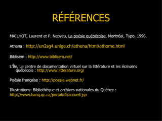RÉFÉRENCES MAILHOT, Laurent et P. Nepveu,  La poésie québécoise , Montréal, Typo, 1996. Athena :  http://un2sg4.unige.ch/athena/html/athome.html Biblisem :  http://www.biblisem.net/ L’Île, Le centre de documentation virtuel sur la littérature et les écrivains québécois :  http://www.litterature.org/ Poésie française :  http://poesie.webnet.fr/ Illustrations: Bibliothèque et archives nationales du Québec : http://www.banq.qc.ca/portal/dt/accueil.jsp 