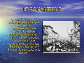 LE ROMANTISME Au Canada français, la poésie est le genre le plus tôt constitué. Généralement, elle raconte les débats politiques et identitaires. À partir de 1860, la poésie se fait davantage patriotique et nationaliste. Seul Eudore Évanturel y introduit la sensualité et la passion . 