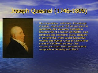 Joseph Quesnel (1746-1809) Ce compositeur, violoniste, dramaturge et poète,  après avoir fait fortune dans le commerce des fourrures, s’installe à Boucherville et s’occupe de théâtre, puis compose des chansons, duos, quatuors et symphonies, mais seules les parties vocales des opéras  Colas et Colinette  et  Lucas et Cécile  ont survécu. Ses œuvres sont parmi les premiers opéras composés en Amérique du Nord. 