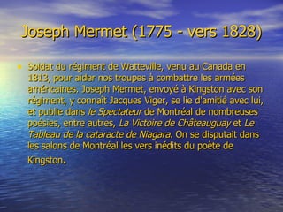 Joseph Mermet (1775 - vers 1828) Soldat du régiment de Watteville, venu au Canada en 1813, pour aider nos troupes à combattre les armées américaines. Joseph Mermet, envoyé à Kingston avec son régiment, y connaît Jacques Viger, se lie d'amitié avec lui, et publie dans  le Spectateur  de Montréal de nombreuses poésies, entre autres,  La Victoire de Châteauguay  et  Le Tableau de la cataracte de Niagara . On se disputait dans les salons de Montréal les vers inédits du poète de Kingston .   