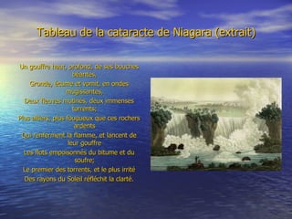 Tableau de la cataracte de Niagara (extrait) Un gouffre haut, profond, de ses bouches béantes, Gronde, écume et vomit, en ondes mugissantes, Deux fleuves mutinés, deux immenses torrents; Plus altiers, plus fougueux que ces rochers ardents Qui renferment la flamme, et lancent de leur gouffre Les flots empoisonnés du bitume et du soufre; Le premier des torrents, et le plus irrité Des rayons du Soleil réfléchit la clarté. 
