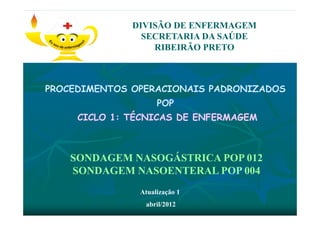 PROCEDIMENTOS OPERACIONAIS PADRONIZADOS
POP
CICLO 1: TÉCNICAS DE ENFERMAGEM
DIVISÃO DE ENFERMAGEM
SECRETARIA DA SAÚDE
RIBEIRÃO PRETO
SONDAGEM NASOGÁSTRICA POP 012
SONDAGEM NASOENTERAL POP 004
Atualização 1
abril/2012
 