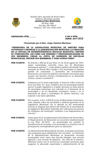 Estado Libre Asociado de Puerto Rico
Gobierno Municipal Arecibo
LEGISLATURA MUNICIPAL
PO Box 1086
Arecibo, PR 00612
Teléfono: 787-333-1032-1033
ORDENANZA NÚM._______ P DE O NÚM.______
SERIE: 2017-2018
~Presentada por el Hon. Jorge Jiménez Martínez~
“ORDENANZA DE LA LEGISLATURA MUNICIPAL DE ARECIBO PARA
AUTORIZAR Y ORDENAR A LA ADMINISTRACIÓN MUNICIPAL LA CREACIÓN
DE LA OFICINA DE SUPERINTENDENCIA ESCOLAR MUNICIPAL; DEFINIR
SU COMPOSICIÓN, ASÍ COMO LOS DEBERES Y RESPONDABILIDADES DE
SUS MIEMBROS; CREAR LA JUNTA DE GOBIERNO DE ESCUELAS
MUNICIPALES, DEFINIR SUS MIEMBROS; Y PARA OTROS FINES”.
POR CUANTO: El Artículo 1.002 de la Ley Núm. 81 de 30 de agosto de 1991,
según enmendada, conocida como Ley de Municipios
Autónomos sostiene “…como política pública del Estado Libre
Asociado de Puerto Rico otorgar a los municipios el máximo
posible de autonomía y proveerles las herramientas
financieras, así como los poderes y facultades necesarias para
asumir una función central y fundamental en su desarrollo
urbano, social y económico”.
POR CUANTO: Conforme con lo antes expresado, el Artículo 2.001 inciso (o)
de la Ley Núm. 81, ante, establece que los municipios podrán
ejercer el poder legislativo y el poder ejecutivo en todo asunto
de naturaleza municipal, que redunde en el bienestar de la
comunidad y en su desarrollo económico, social y en el
desarrollo de obras y actividades de interés colectivo, con
sujeción a las leyes aplicables.
POR CUANTO: Por su parte, el Art. 5.005 de la Ley de Municipios Autónomos,
ante, dispone sobre las facultades y deberes generales de la
Legislatura Municipal. En el párrafo (c) del mencionado
artículo se dispone que dentro del ámbito de la autoridad de
la Legislatura Municipal “[a]probar por ordenanza los puestos
de confianza, del municipio, conforme a las disposiciones de
esta ley.”
POR CUANTO: Como parte de la transformación del Gobierno de Puerto Rico,
el Departamento de Educación se encuentra implementando
la Ley Núm. 85-2018. La mencionada ley, permite la
transferencia de escuelas a los municipios en conjunto con el
presupuesto correspondiente para su operación.
POR CUANTO: La Administración Municipal de Arecibo, se propone presentar
una propuesta para administrar tres escuelas. La intención
de la Administración Municipal es desarrollar escuelas
municipales entre éstas una escuela bilingüe, una escuela
agrícola y una escuela de deportes. En vista de lo anterior,
debemos contar con la estructura municipal necesaria para
asegurar la adecuada supervisión y administración de los
 