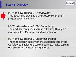 Tutorial Overview PO-Workflow-Tutorial-1-Overview.ppt  This document provides a short overview of the ]project-open[ workflow. PO-Workflow-Tutorial-2-EDI-Example.ppt: The next section guides you step-by-step through a real-world EDI Message workflow scenario. PO-Workflow-Tutorial-3-Cusomizations.ppt The third section deals with the customization of the workflow to implement custom business logic, custom GUI panels and custom assignments.  