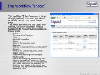 The Workflow “Inbox” The workflow “Inbox” contains a list of all assigned and otherwise associated workflow tasks in the user’s home page. The inbox also contains the user’s own objects, so a user can track what is happening to his approval requests etc. Inbox fields: Action: The name of the Transition Type: Name of the workflow Status: Status of the underlying object Assignee: Who else is assigned to the current transition? Owner: Owner of the underlying business object Object Name: Name of the underlying business object Relationship: What is the relationship between the current user and the workflow? “Assignment Group” means that the current user is assigned (task), “My Object” means that the underlying biz object has been created by the current user (tracking). Only WF admins can see tasks with relationship “none”. 