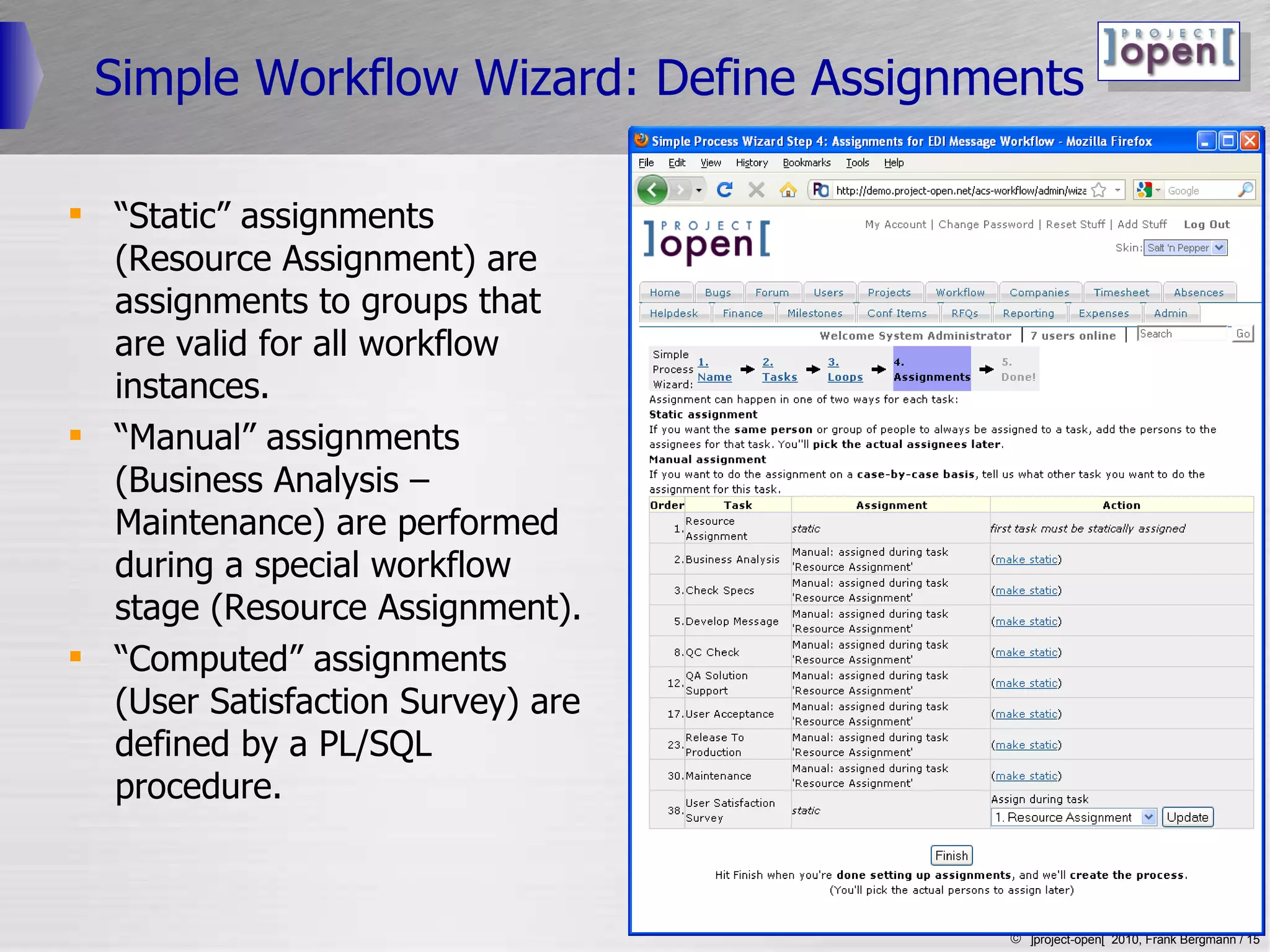 Simple Workflow Wizard: Define Assignments “ Static” assignments (Resource Assignment) are assignments to groups that are valid for all workflow instances. “ Manual” assignments (Business Analysis – Maintenance) are performed during a special workflow stage (Resource Assignment). “ Computed” assignments (User Satisfaction Survey) are defined by a PL/SQL procedure.  