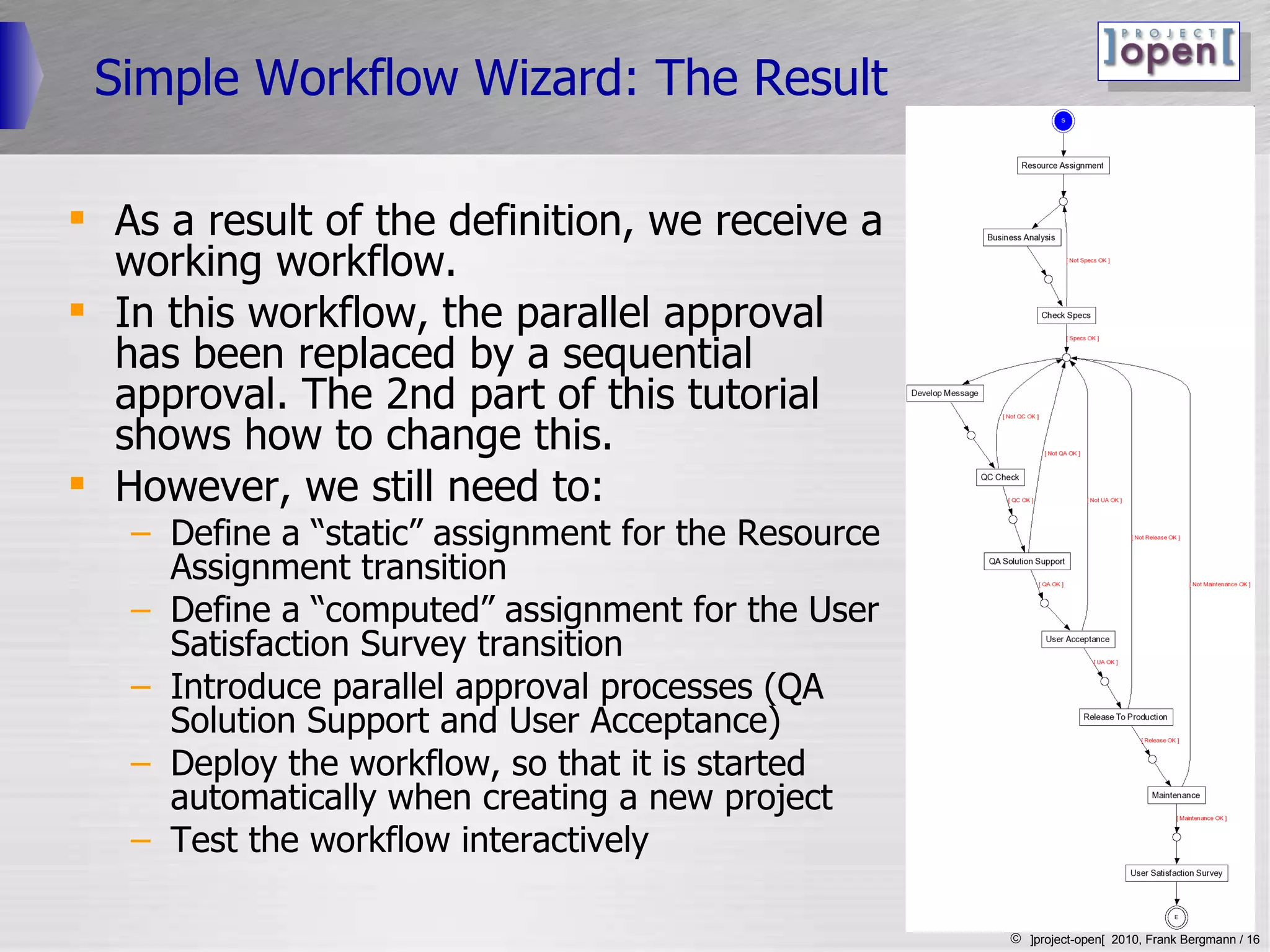 Simple Workflow Wizard: The Result As a result of the definition, we receive a working workflow.  In this workflow, the parallel approval has been replaced by a sequential approval. The 2nd part of this tutorial shows how to change this. However, we still need to: Define a “static” assignment for the Resource Assignment transition Define a “computed” assignment for the User Satisfaction Survey transition Introduce parallel approval processes (QA Solution Support and User Acceptance)  Deploy the workflow, so that it is started automatically when creating a new project Test the workflow interactively 