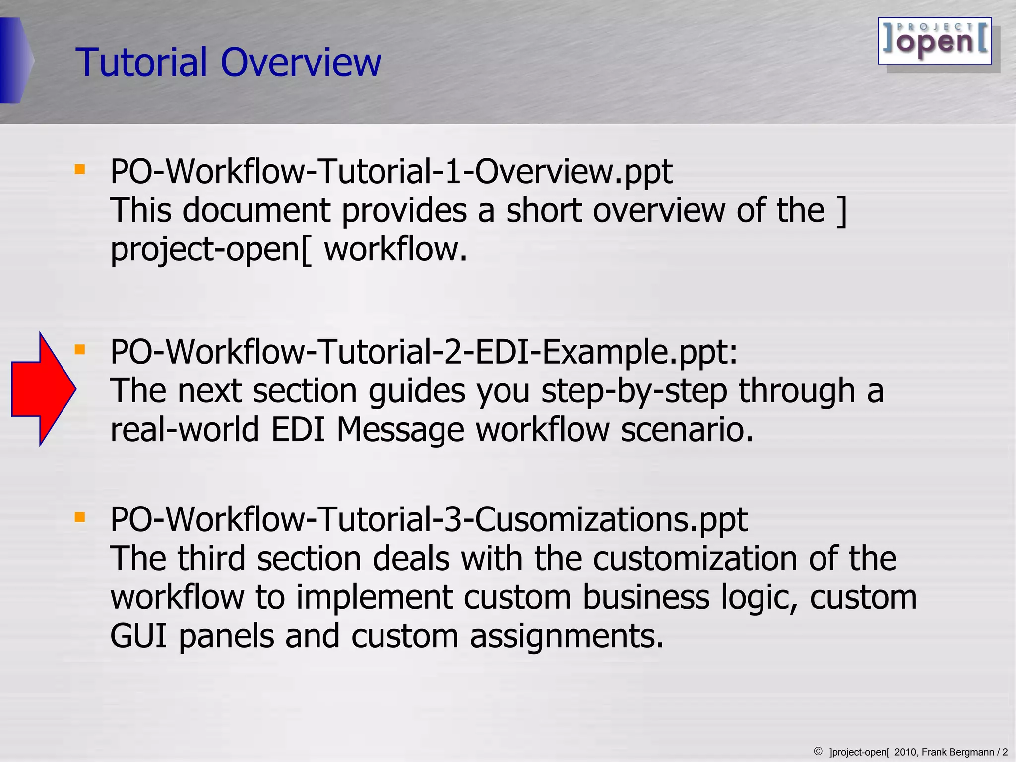 Tutorial Overview PO-Workflow-Tutorial-1-Overview.ppt  This document provides a short overview of the ]project-open[ workflow. PO-Workflow-Tutorial-2-EDI-Example.ppt: The next section guides you step-by-step through a real-world EDI Message workflow scenario. PO-Workflow-Tutorial-3-Cusomizations.ppt The third section deals with the customization of the workflow to implement custom business logic, custom GUI panels and custom assignments.  