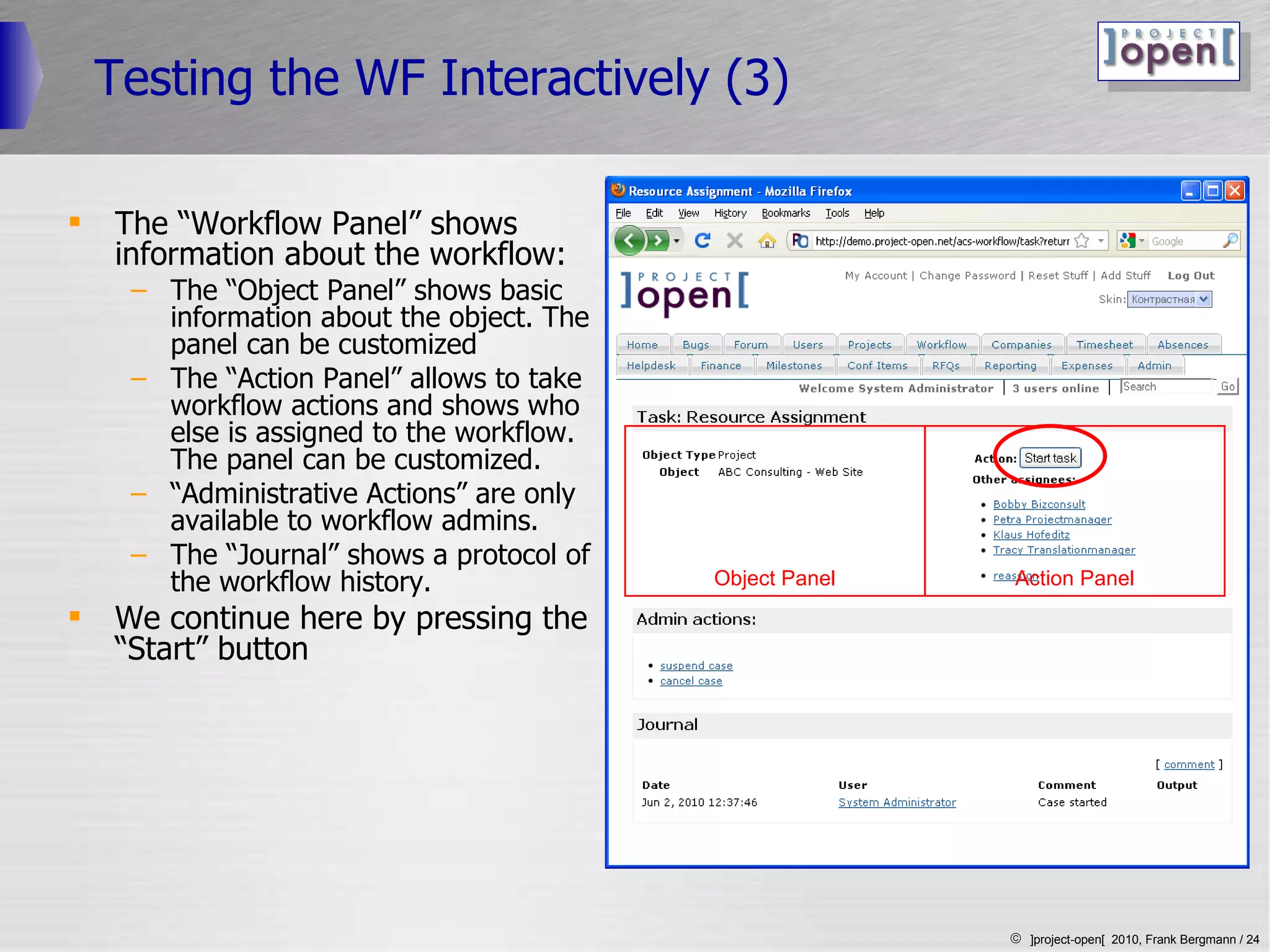 Testing the WF Interactively (3) The “Workflow Panel” shows information about the workflow: The “Object Panel” shows basic information about the object. The panel can be customized The “Action Panel” allows to take workflow actions and shows who else is assigned to the workflow. The panel can be customized. “ Administrative Actions” are only available to workflow admins. The “Journal” shows a protocol of the workflow history. We continue here by pressing the “Start” button Object Panel Action Panel 