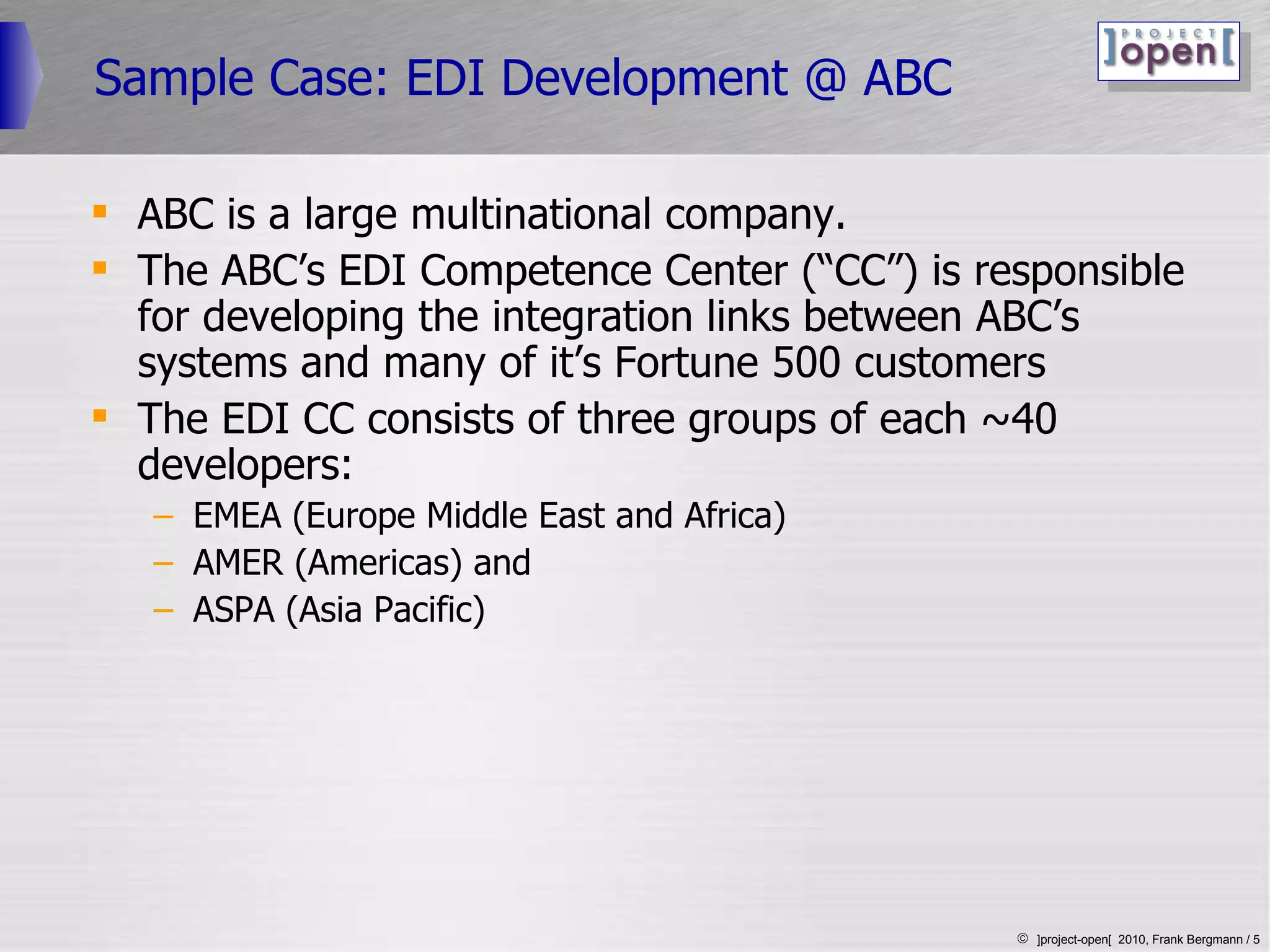 Sample Case: EDI Development @ ABC ABC is a large multinational company. The ABC’s EDI Competence Center (“CC”) is responsible for developing the integration links between ABC’s systems and many of it’s Fortune 500 customers The EDI CC consists of three groups of each ~40 developers: EMEA (Europe Middle East and Africa) AMER (Americas) and ASPA (Asia Pacific) 