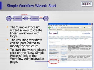 Simple Workflow Wizard: Start The “Simple Process” wizard allows to create linear workflows with loops. The resulting workflow can be post-edited to modify the structure. To start the wizard please click on the “New Simple Process” link in the Workflow Administration page. Start Place Transition End Transition [If not OK] [OK] 