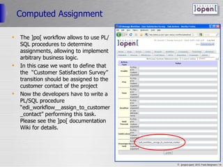 Computed Assignment The ]po[ workflow allows to use PL/SQL procedures to determine assignments, allowing to implement arbitrary business logic. In this case we want to define that the  “Customer Satisfaction Survey” transition should be assigned to the customer contact of the project Now the developers have to write a PL/SQL procedure “edi_workflow__assign_to_customer_contact” performing this task. Please see the ]po[ documentation Wiki for details. 