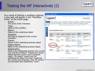 Testing the WF Interactively (2) As a result of starting a workflow instance,  a new task will appear in the “Workflow  Inbox” at the Home page: Action: The name of the Transition Type: Name of the workflow Status: Status of the underlying object Assignee: Who else is assigned to the current transition? Owner: Owner of the underlying business object Object Name: Name of the underlying business object Relationship: What is the relationship between the current user and the workflow? “Assignment Group” means that the current user is assigned (task), “My Object” means that the underlying biz object has been created by the current user (tracking). Only WF admins can see tasks with relationship “none”. 