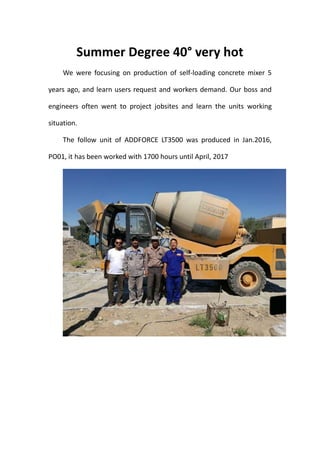 Summer Degree 40°very hot
We were focusing on production of self-loading concrete mixer 5
years ago, and learn users request and workers demand. Our boss and
engineers often went to project jobsites and learn the units working
situation.
The follow unit of ADDFORCE LT3500 was produced in Jan.2016,
PO01, it has been worked with 1700 hours until April, 2017
 