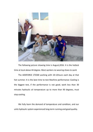 The following picture showing time is August,2016. It is the hottest
time at local above 44 degree. Most workers no wearing shoes to work
The ADDFORCE LT3500 working with 10-12hours each day at that
hot summer. It is the best time to test Machine performance- Cooling is
the biggest test, if the performance is not good, work less than 30
minutes hydraulic oil temperature up to more than 90 degrees, must
stop cooling.
We fully learn the demand of temperature and condition, and our
units hydraulic system experienced long-term running and good quality.
 