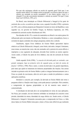 2 
Por que não ensinamos cálculo na escola de segundo grau? Será que é um 
assunto muito difícil? Foi sempre assim no passado, ou já houve época em que o 
cálculo era ensinado na escola secundária? E nos outros países, como é a 
situação? É ou não conveniente introduzir o cálculo no ensino? Por que? Como 
fazer isso? (ÁVILA, 1991, p.1). 
No Brasil, uma introdução ao Cálculo Diferencial e Integral já fez parte do 
currículo das escolas secundárias por duas vezes, segundo Carvalho (1996): a primeira 
em 1891, com a reforma proposta por Benjamim Constant no início da República e uma 
segunda vez, no governo de Getúlio Vargas, na Reforma Capanema, em 1942, 
constando do currículo escolar oficialmente até 1961. 
Nas décadas de 60 e 70, o ensino de matemática no Brasil e em outros países foi 
influenciado pelo movimento da Matemática Moderna e, como conseqüência, houve a 
exclusão de alguns conteúdos dos antigos programas, dentre eles o cálculo. 
Atualmente, alguns livros didáticos do Ensino Médio apresentam tópicos 
relativos ao Cálculo Diferencial e Integral, como limite, derivada e integral. Entretanto, 
esses temas, na maioria das vezes, não são ensinados sob o pretexto de serem difíceis e 
impróprios a esse segmento da educação, devendo ficar restritos ao ensino superior. 
Assim sendo, o Cálculo faz parte do livro didático, mas não do currículo do Ensino 
Médio. 
Ainda segundo Ávila (1996), “o conceito de derivada pode ser ensinado, com 
grande vantagem, logo na primeira série do segundo grau, ao lado do ensino de 
funções” (ÁVILA, 1996). Para o autor, o ensino da derivada é de grande importância, 
pelo tanto que ajuda no tratamento de inúmeras propriedades das funções. Seu ensino 
iniciado na primeira série do Ensino Médio e pode se integrar harmoniosamente com a 
Física no estudo do movimento, além de servir para o estudo de polinômios e outras 
aplicações científicas. 
Introduzir o conceito, por exemplo, de derivada no Ensino Médio não torna o 
programa relativo a funções mais longo, como pode parecer a princípio. Pelo contrário, 
a compreensão de algumas propriedades se dá de maneira mais natural e 
contextualizada. 
A introdução da derivada deve ser acompanhada de várias de suas aplicações. 
Na Física, por exemplo, ela tem inúmeras utilidades na introdução de conceitos como 
pressão, densidade da massa, densidade de carga elétrica etc. Sendo assim, o Cálculo 
Diferencial e Integral é ferramenta necessária para a compreensão da Física e a falta 
desse tópico no Ensino Médio torna para o aluno a Física mais difícil do que realmente 
 