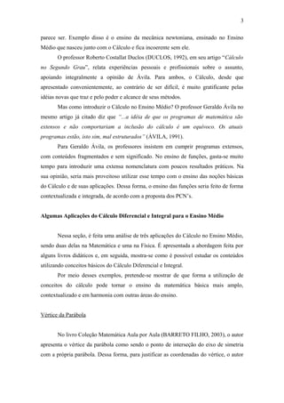 3 
parece ser. Exemplo disso é o ensino da mecânica newtoniana, ensinado no Ensino 
Médio que nasceu junto com o Cálculo e fica incoerente sem ele. 
O professor Roberto Costallat Duclos (DUCLOS, 1992), em seu artigo “Cálculo 
no Segundo Grau”, relata experiências pessoais e profissionais sobre o assunto, 
apoiando integralmente a opinião de Ávila. Para ambos, o Cálculo, desde que 
apresentado convenientemente, ao contrário de ser difícil, é muito gratificante pelas 
idéias novas que traz e pelo poder e alcance de seus métodos. 
Mas como introduzir o Cálculo no Ensino Médio? O professor Geraldo Ávila no 
mesmo artigo já citado diz que “...a idéia de que os programas de matemática são 
extensos e não comportariam a inclusão do cálculo é um equívoco. Os atuais 
programas estão, isto sim, mal estruturados” (ÁVILA, 1991). 
Para Geraldo Ávila, os professores insistem em cumprir programas extensos, 
com conteúdos fragmentados e sem significado. No ensino de funções, gasta-se muito 
tempo para introduzir uma extensa nomenclatura com poucos resultados práticos. Na 
sua opinião, seria mais proveitoso utilizar esse tempo com o ensino das noções básicas 
do Cálculo e de suas aplicações. Dessa forma, o ensino das funções seria feito de forma 
contextualizada e integrada, de acordo com a proposta dos PCN’s. 
Algumas Aplicações do Cálculo Diferencial e Integral para o Ensino Médio 
Nessa seção, é feita uma análise de três aplicações do Cálculo no Ensino Médio, 
sendo duas delas na Matemática e uma na Física. É apresentada a abordagem feita por 
alguns livros didáticos e, em seguida, mostra-se como é possível estudar os conteúdos 
utilizando conceitos básicos do Cálculo Diferencial e Integral. 
Por meio desses exemplos, pretende-se mostrar de que forma a utilização de 
conceitos do cálculo pode tornar o ensino da matemática básica mais amplo, 
contextualizado e em harmonia com outras áreas do ensino. 
Vértice da Parábola 
No livro Coleção Matemática Aula por Aula (BARRETO FILHO, 2003), o autor 
apresenta o vértice da parábola como sendo o ponto de interseção do eixo de simetria 
com a própria parábola. Dessa forma, para justificar as coordenadas do vértice, o autor 
 