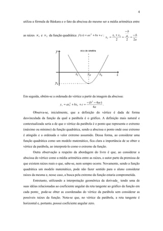 4 
utiliza a fórmula de Báskara e o fato da abscissa do mesmo ser a média aritmética entre 
as raízes x1 e x2 da função quadrática f (x) = ax2 +bx +c : 
- 
= 
a b 
a 
b 
x x + 
x = 
1 2 = - 
V 2 2 2 
Em seguida, obtém-se a ordenada do vértice a partir da imagem da abscissa: 
( 2 4 ) 
y ax bx c b ac v V V 4 
= 2 + + = - - . 
a 
Observa-se, inicialmente, que a definição do vértice é dada de forma 
desvinculada da função da qual a parábola é o gráfico. A definição mais natural e 
contextualizada seria a de que o vértice da parábola é o ponto que representa o extremo 
(máximo ou mínimo) da função quadrática, sendo a abscissa o ponto onde esse extremo 
é atingido e a ordenada o valor extremo assumido. Dessa forma, ao considerar uma 
função quadrática como um modelo matemático, fica clara a importância de se obter o 
vértice da parábola, ao interpretá-lo como o extremo da função. 
Outra observação a respeito da abordagem do livro é que, ao considerar a 
abscissa do vértice como a média aritmética entre as raízes, o autor parte da premissa de 
que existem raízes reais o que, sabe-se, nem sempre ocorre. Novamente, sendo a função 
quadrática um modelo matemático, pode não fazer sentido para o aluno considerar 
raízes da mesma e, nesse caso, a busca pela extremo da função estaria comprometida. 
Entretanto, utilizando a interpretação geométrica da derivada_ tendo uma de 
suas idéias relacionadas ao coeficiente angular da reta tangente ao gráfico da função em 
cada ponto_ pode-se obter as coordenadas do vértice da parábola sem considerar as 
possíveis raízes da função. Nota-se que, no vértice da parábola, a reta tangente é 
horizontal e, portanto, possui coeficiente angular zero. 
 