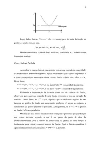 5 
Logo, dada a função f (x) = ax2 +bx +c , tem-se que a derivada da função no 
ponto xv é igual a zero, ou seja, 
f x ax b x b V V V 2 
'( ) = 0Û2 + = 0Û = - . 
a 
Dando continuidade, como no livro analisado, a ordenada V y é obtida como 
imagem da abscissa. 
Concavidade da Parábola 
Ao analisar o mesmo livro do caso anterior nota-se que o estudo da concavidade 
da parábola se dá de maneira algébrica. Aqui o autor observa que o vértice da parábola é 
o ponto correspondente ao maior ou menor valor da função e obtém f x y a V V ( +1) = + . 
Dessa forma, 
0 ( 1) ( ) ( ) V V V a > Û f x + > f x Û f x é o menor valor Û concavidade é para cima 
0 ( 1) ( ) ( ) V V V a < Û f x + < f x Û f x é o maior valorÛ concavidade é para baixo. 
Utilizando a interpretação da derivada como taxa de variação da função, 
observa-se que a derivada segunda de uma função representa a taxa de variação da 
derivada. Dessa forma, se f ''(x) > 0 , significa que o coeficiente angular da reta 
tangente ao gráfico da função está aumentando conforme x cresce e, portanto, a 
concavidade do gráfico encontra-se para cima. Analogamente, se f ''(x) < 0 o gráfico 
da função é côncavo para baixo. 
Observe que essa análise da concavidade se dá para o gráfico de qualquer função 
que possua derivada segunda, o que é um ganho do ponto de vista da 
interdisciplinaridade, pois o estudo da concavidade do gráfico de uma função é 
fundamental para estimar o comportamento da função. Aqui, a função quadrática é 
apresentada como um caso particular: f ''(x) = 2a e, portanto, 
 