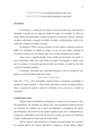 a > 0Û f ''(x) > 0Ûconcavidade da parábola é para cima 
a < 0Û f ''(x) < 0Ûconcavidade da parábola é para baixo. 
Movimentos 
6 
Em Mecânica, o estudo dos movimentos consiste em obter uma expressão que 
represente a posição de um corpo em função do tempo. Na disciplina de Física do 
Ensino Médio, são apresentados ao aluno dois tipos de movimentos retilíneos: uniforme 
(no qual a velocidade é constante em relação ao tempo) e uniformemente variado (com 
aceleração constante em relação ao tempo). 
Em Bonjorno (1993), a autora, em ambos os casos, obtém a expressão a partir do 
gráfico da velocidade em função do tempo, ou seja, de uma função constante no 
movimento uniforme e de uma função linear no movimento uniformemente variado. 
Surge, assim, a seguinte questão: Como estudar um movimento mais geral, no 
qual a aceleração é dada como uma função do tempo? Essa pergunta é natural, visto 
que, no cotidiano, o movimento que descrevemos, por exemplo, ao andar de carro, não 
se dá com aceleração constante. 
Novamente, observando que a derivada representa a taxa de variação de uma 
função, no caso da função posição, tem-se que 
s' (t) =v(t) e v' (t) =a(t) , 
onde a(t) , v(t) e s(t) representam, respectivamente, a aceleração, a velocidade e a 
posição do corpo no instante t . Dessa forma, utilizando o conceito de integral, pode-se 
obter a expressão da posição a partir da velocidade e essa, por sua vez, a partir da 
aceleração. 
Considerações Finais 
Segundo dados do Ministério da Educação, os cursos de nível superior na área 
das Engenharias vêm sofrendo, nos últimos anos, uma considerável queda de procura 
nos concursos de vestibular. Isso se deve, principalmente, ao desinteresse dos alunos 
pela Matemática. Para tentar reverter quadros negativos como esse, é fundamental que 
se apresente a Matemática, não como um fim em si mesma, mas como um veículo que 
conduz à compreensão de outras áreas de conhecimento. 
Pôde-se observar, pelas discussões e exemplos aqui apresentado, que a inclusão 
de conceitos básicos do Cálculo Diferencial e Integral no Ensino Médio, poderia 
 
