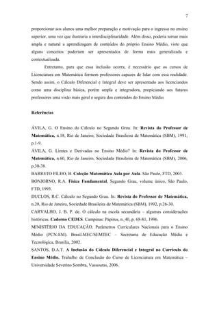 7 
proporcionar aos alunos uma melhor preparação e motivação para o ingresso no ensino 
superior, uma vez que ilustraria a interdisciplinaridade. Além disso, poderia tornar mais 
ampla e natural a aprendizagem de conteúdos do próprio Ensino Médio, visto que 
alguns conceitos poderiam ser apresentados de forma mais generalizada e 
contextualizada. 
Entretanto, para que essa inclusão ocorra, é necessário que os cursos de 
Licenciatura em Matemática formem professores capazes de lidar com essa realidade. 
Sendo assim, o Cálculo Diferencial e Integral deve ser apresentado aos licenciandos 
como uma disciplina básica, porém ampla e integradora, propiciando aos futuros 
professores uma visão mais geral e segura dos conteúdos do Ensino Médio. 
Referências 
ÁVILA, G. O Ensino do Cálculo no Segundo Grau. In: Revista do Professor de 
Matemática, n.18, Rio de Janeiro, Sociedade Brasileira de Matemática (SBM), 1991, 
p.1-9. 
ÁVILA, G. Limtes e Derivadas no Ensino Médio? In: Revista do Professor de 
Matemática, n.60, Rio de Janeiro, Sociedade Brasileira de Matemática (SBM), 2006, 
p.30-38. 
BARRETO FILHO, B. Coleção Matemática Aula por Aula. São Paulo, FTD, 2003. 
BONJORNO, R.A. Física Fundamental, Segundo Grau, volume único, São Paulo, 
FTD, 1993. 
DUCLOS, R.C. Cálculo no Segundo Grau. In: Revista do Professor de Matemática, 
n.20, Rio de Janeiro, Sociedade Brasileira de Matemática (SBM), 1992, p.26-30. 
CARVALHO, J. B. P. de. O cálculo na escola secundária – algumas considerações 
históricas. Caderno CEDES. Campinas: Papirus, n. 40, p. 68-81, 1996. 
MINISTÉRIO DA EDUCAÇÃO. Parâmetros Curriculares Nacionais para o Ensino 
Médio (PCN-EM). Brasil.MEC/SEMTEC – Secretaria de Educação Média e 
Tecnológica, Brasília, 2002. 
SANTOS, D.A.T. A Inclusão do Cálculo Diferencial e Integral no Currículo do 
Ensino Médio. Trabalho de Conclusão do Curso de Licenciatura em Matemática – 
Universidade Severino Sombra, Vassouras, 2006. 
